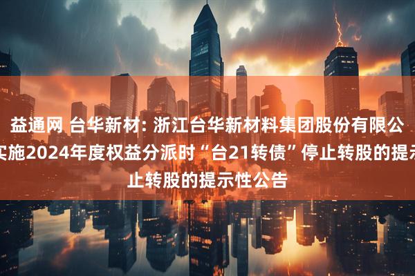 益通网 台华新材: 浙江台华新材料集团股份有限公司关于实施2024年度权益分派时“台21转债”停止转股的提示性公告