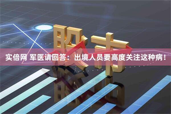 实倍网 军医请回答：出境人员要高度关注这种病！