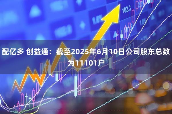 配亿多 创益通：截至2025年6月10日公司股东总数为11101户