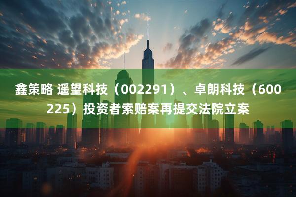 鑫策略 遥望科技（002291）、卓朗科技（600225）投资者索赔案再提交法院立案