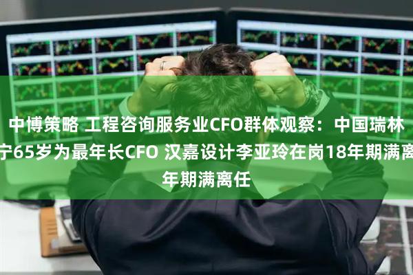 中博策略 工程咨询服务业CFO群体观察：中国瑞林邱宁65岁为最年长CFO 汉嘉设计李亚玲在岗18年期满离任