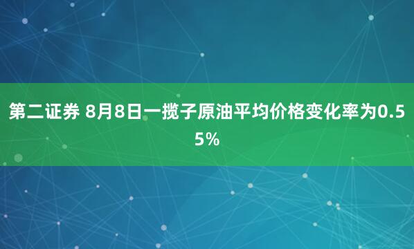 第二证券 8月8日一揽子原油平均价格变化率为0.55%