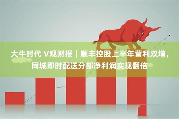 大牛时代 V观财报｜顺丰控股上半年营利双增，同城即时配送分部净利润实现翻倍