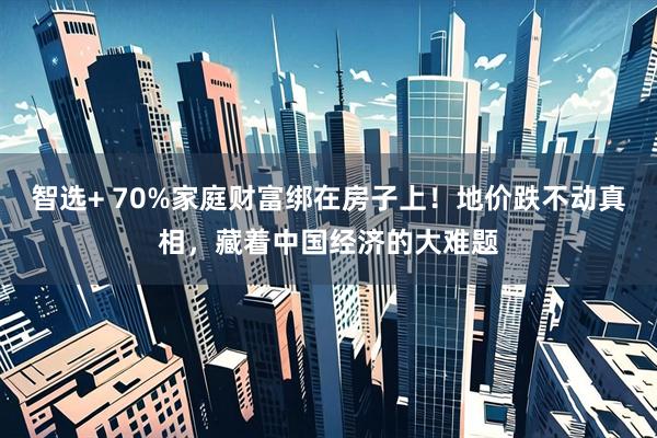 智选+ 70%家庭财富绑在房子上！地价跌不动真相，藏着中国经济的大难题