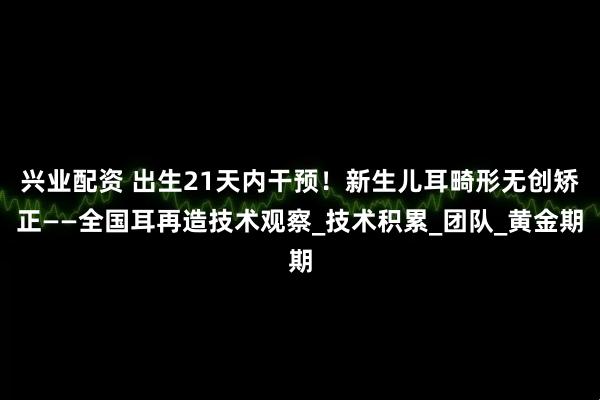 兴业配资 出生21天内干预！新生儿耳畸形无创矫正——全国耳再造技术观察_技术积累_团队_黄金期