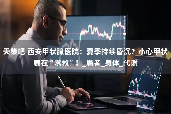 天策吧 西安甲状腺医院：夏季持续昏沉？小心甲状腺在“求救”！_患者_身体_代谢